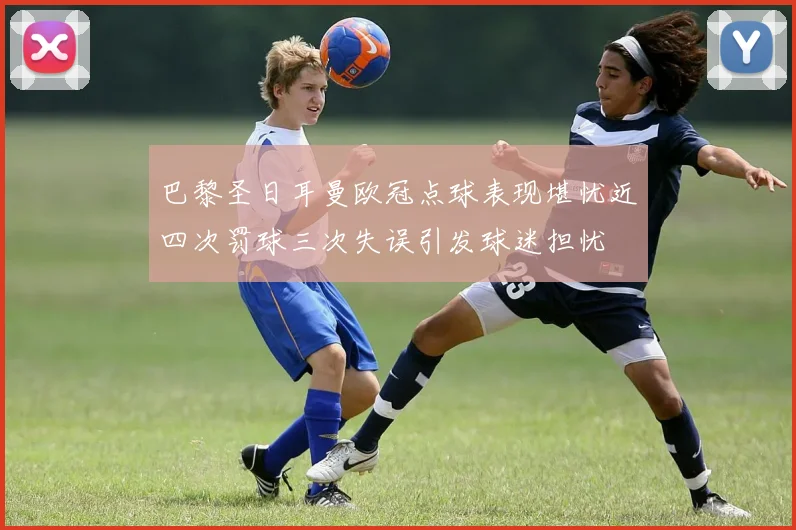巴黎圣日耳曼欧冠点球表现堪忧近四次罚球三次失误引发球迷担忧