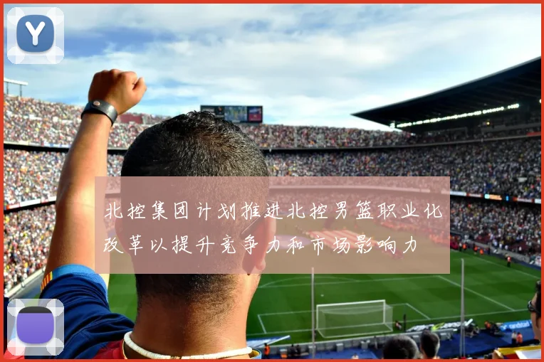 北控集团计划推进北控男篮职业化改革以提升竞争力和市场影响力