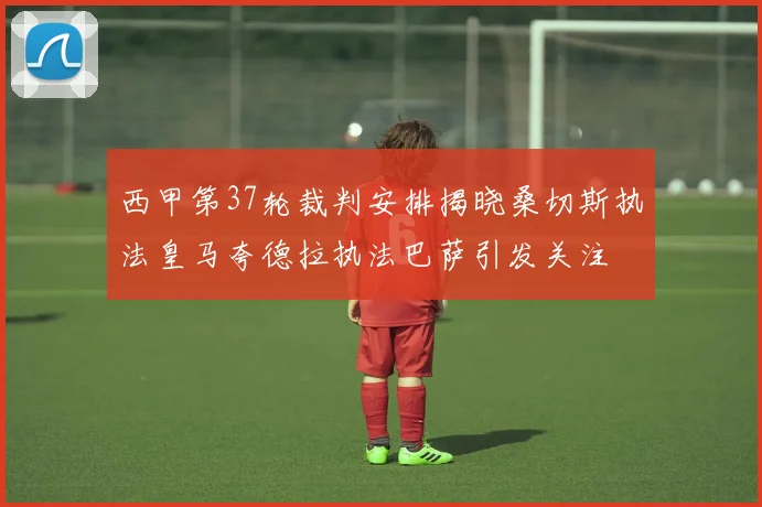 西甲第37轮裁判安排揭晓桑切斯执法皇马夸德拉执法巴萨引发关注