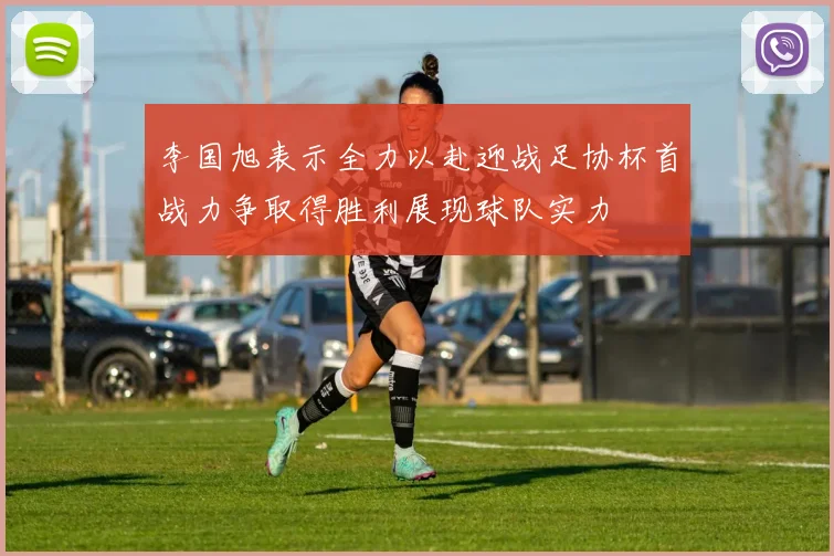 李国旭表示全力以赴迎战足协杯首战力争取得胜利展现球队实力