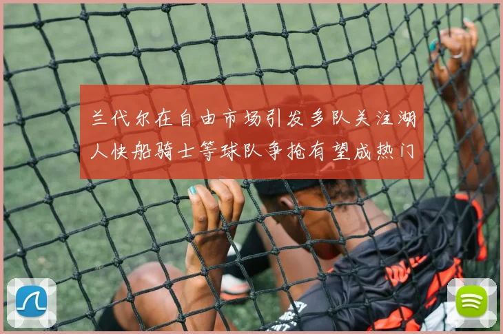 兰代尔在自由市场引发多队关注湖人快船骑士等球队争抢有望成热门球员