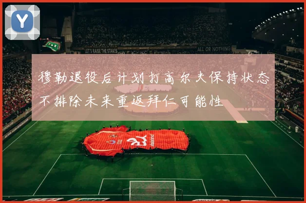 穆勒退役后计划打高尔夫保持状态不排除未来重返拜仁可能性