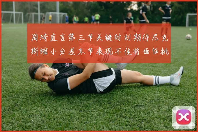 周琦直言第三节关键时刻期待尼克斯缩小分差末节表现不佳将面临挑战