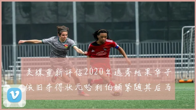 美媒重新评估2020年选秀结果华子依旧夺得状元哈利伯顿紧随其后马克西位列探花