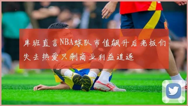 库班直言NBA球队市值飙升后老板们失去热爱只剩商业利益追逐