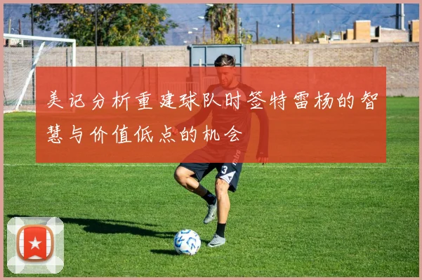 美记分析重建球队时签特雷杨的智慧与价值低点的机会