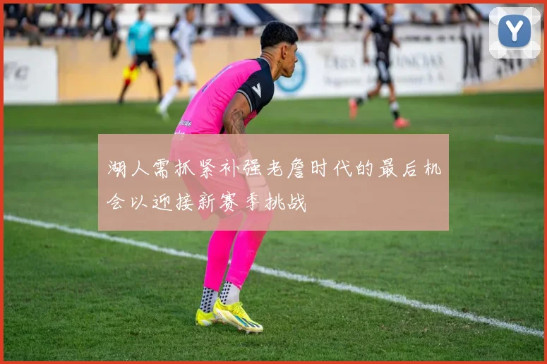 湖人需抓紧补强老詹时代的最后机会以迎接新赛季挑战
