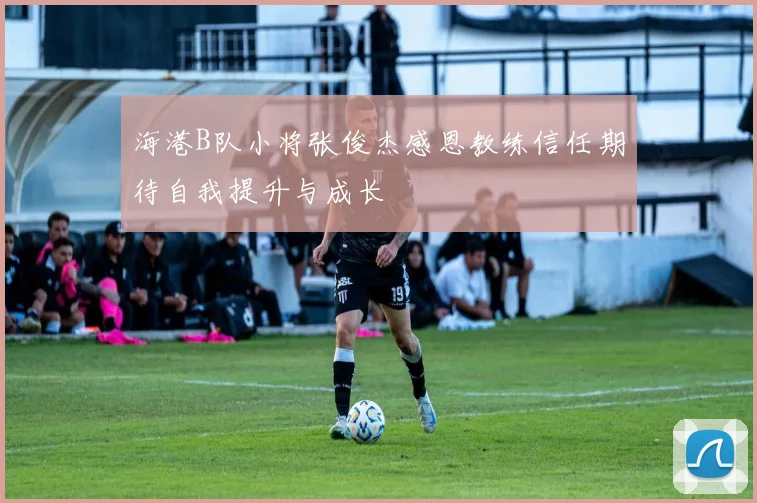 海港B队小将张俊杰感恩教练信任期待自我提升与成长