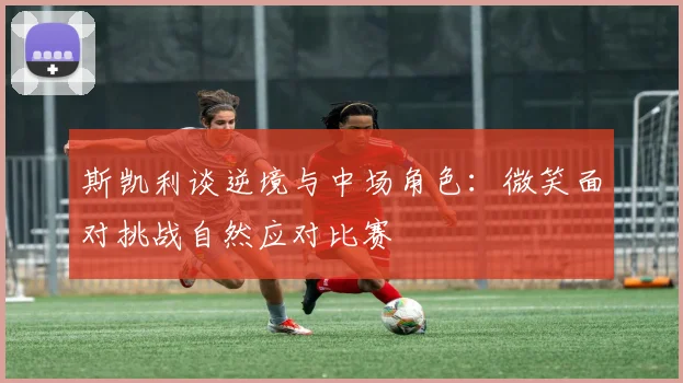 斯凯利谈逆境与中场角色：微笑面对挑战自然应对比赛