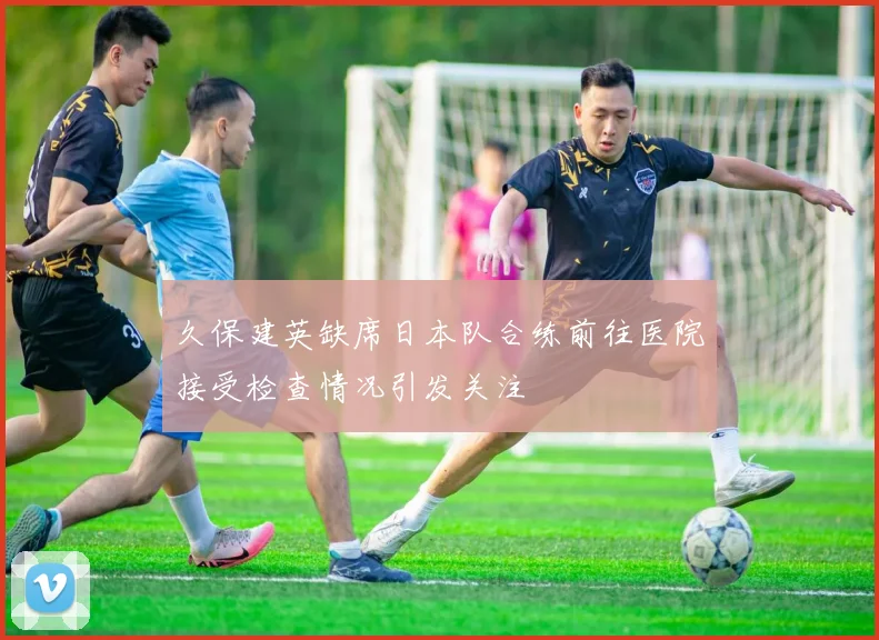久保建英缺席日本队合练前往医院接受检查情况引发关注