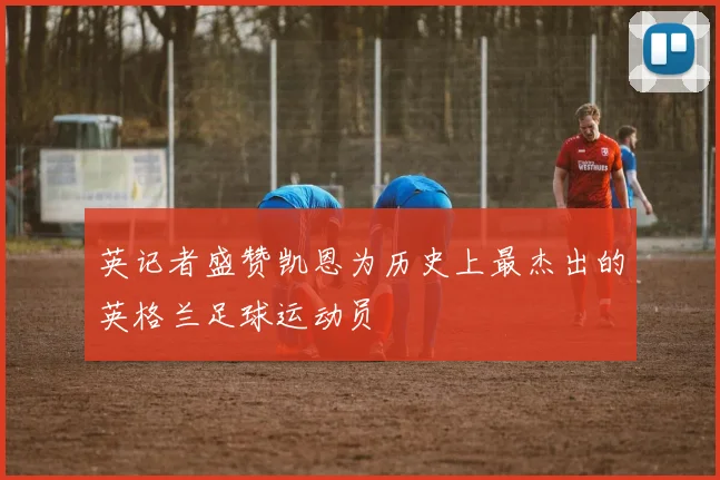 英记者盛赞凯恩为历史上最杰出的英格兰足球运动员