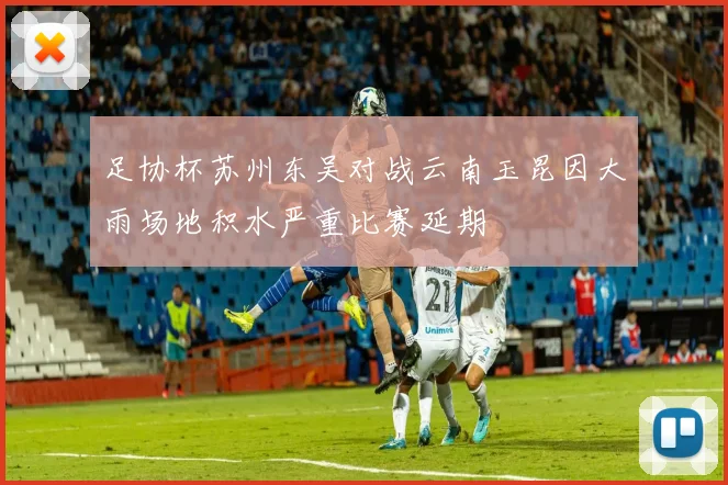 足协杯苏州东吴对战云南玉昆因大雨场地积水严重比赛延期